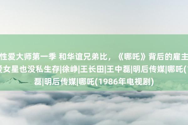 性爱大师第一季 和华谊兄弟比，《哪吒》背后的雇主太过低调，不爱女星也没私生存|徐峥|王长田|王中磊|明后传媒|哪吒(1986年电视剧)