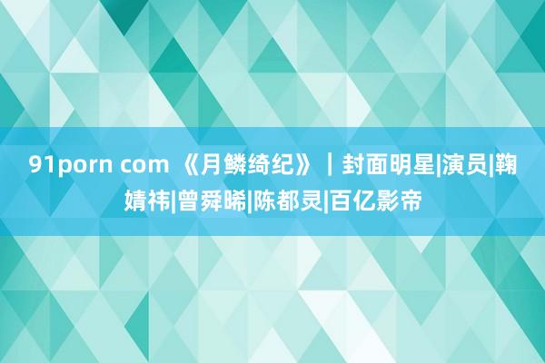 91porn com 《月鳞绮纪》｜封面明星|演员|鞠婧祎|曾舜晞|陈都灵|百亿影帝