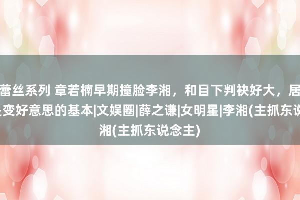 蕾丝系列 章若楠早期撞脸李湘，和目下判袂好大，居然瘦是变好意思的基本|文娱圈|薛之谦|女明星|李湘(主抓东说念主)