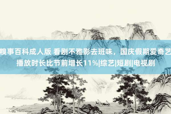 糗事百科成人版 看剧不雅影去班味，国庆假期爱奇艺播放时长比节前增长11%|综艺|短剧|电视剧