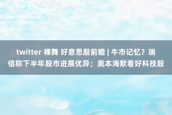 twitter 裸舞 好意思股前瞻 | 牛市记忆？瑞信称下半年股市进展优异；奥本海默看好科技股