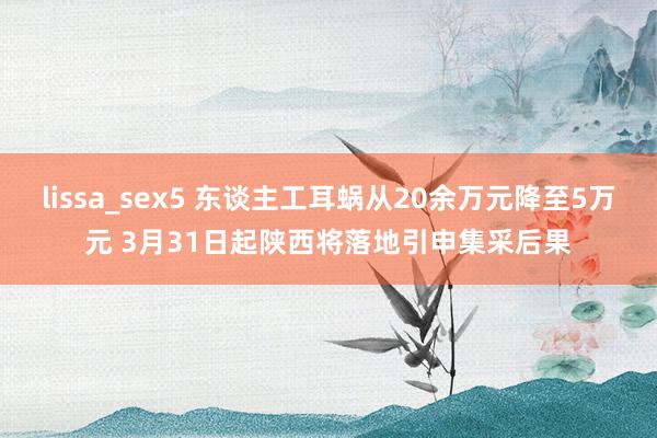lissa_sex5 东谈主工耳蜗从20余万元降至5万元 3月31日起陕西将落地引申集采后果