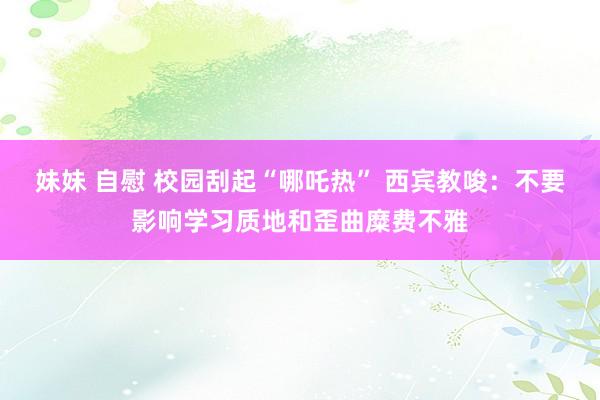 妹妹 自慰 校园刮起“哪吒热” 西宾教唆：不要影响学习质地和歪曲糜费不雅