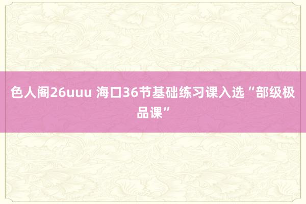 色人阁26uuu 海口36节基础练习课入选“部级极品课”