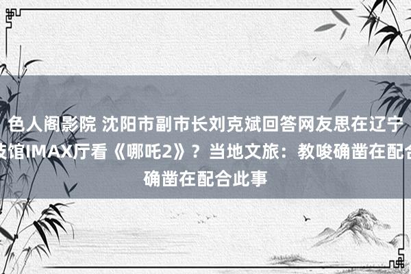色人阁影院 沈阳市副市长刘克斌回答网友思在辽宁省科技馆IMAX厅看《哪吒2》？当地文旅：教唆确凿在配合此事