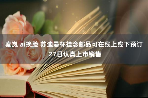 秦岚 ai换脸 苏迪曼杯挂念邮品可在线上线下预订 27日认真上市销售