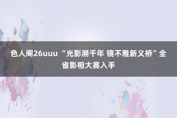 色人阁26uuu “光影溯千年 镜不雅新义桥”全省影相大赛入手