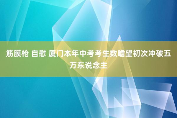 筋膜枪 自慰 厦门本年中考考生数瞻望初次冲破五万东说念主