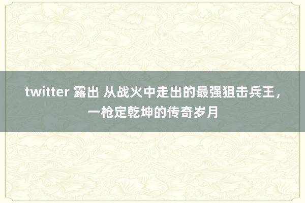 twitter 露出 从战火中走出的最强狙击兵王，一枪定乾坤的传奇岁月
