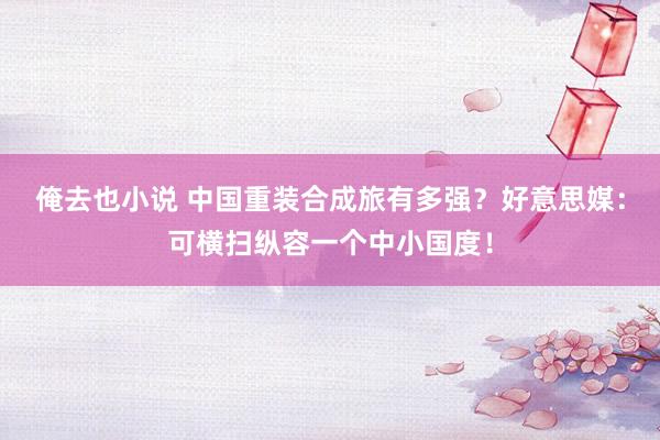 俺去也小说 中国重装合成旅有多强？好意思媒：可横扫纵容一个中小国度！