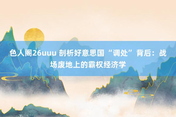 色人阁26uuu 剖析好意思国 “调处” 背后：战场废地上的霸权经济学