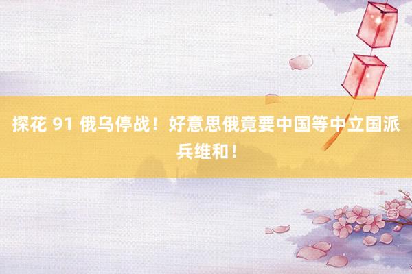 探花 91 俄乌停战！好意思俄竟要中国等中立国派兵维和！