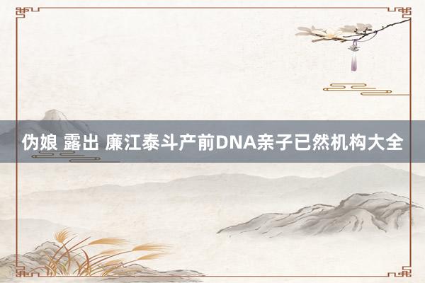 伪娘 露出 廉江泰斗产前DNA亲子已然机构大全