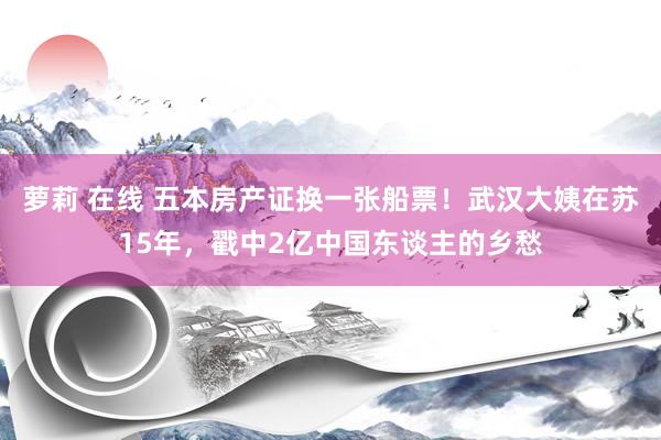 萝莉 在线 五本房产证换一张船票！武汉大姨在苏15年，戳中2亿中国东谈主的乡愁