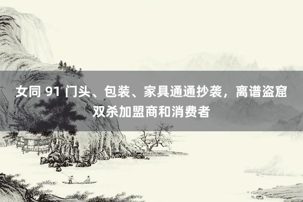 女同 91 门头、包装、家具通通抄袭，离谱盗窟双杀加盟商和消费者