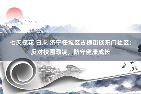 七天探花 白虎 济宁任城区古槐街谈东门社区：反对校园霸凌，防守健康成长