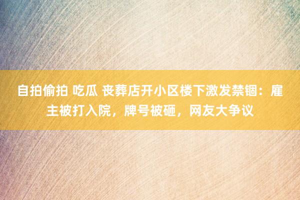 自拍偷拍 吃瓜 丧葬店开小区楼下激发禁锢：雇主被打入院，牌号被砸，网友大争议
