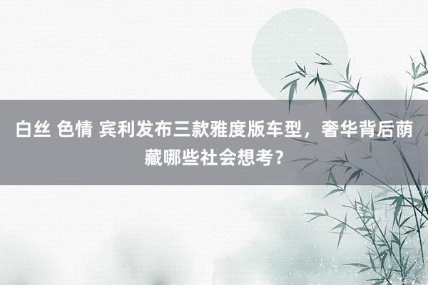 白丝 色情 宾利发布三款雅度版车型，奢华背后荫藏哪些社会想考？