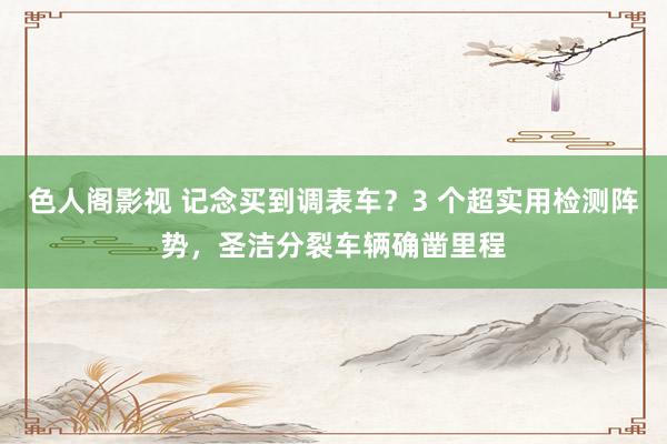 色人阁影视 记念买到调表车？3 个超实用检测阵势，圣洁分裂车辆确凿里程