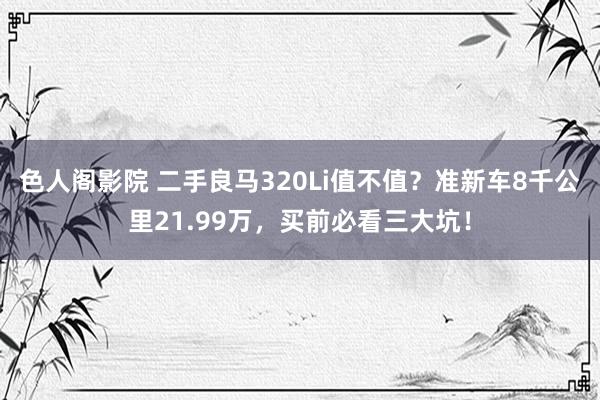 色人阁影院 二手良马320Li值不值？准新车8千公里21.99万，买前必看三大坑！