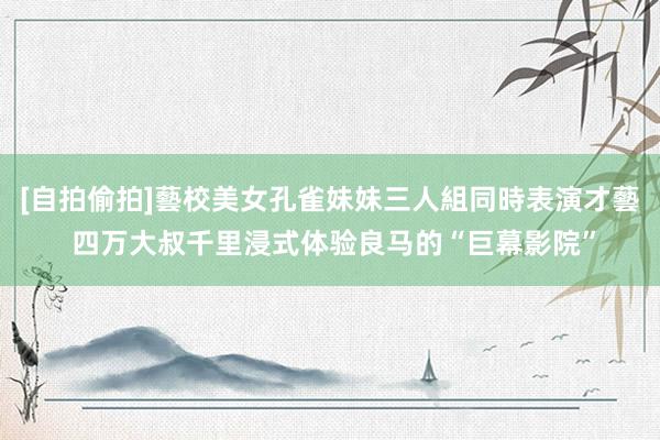 [自拍偷拍]藝校美女孔雀妹妹三人組同時表演才藝 四万大叔千里浸式体验良马的“巨幕影院”