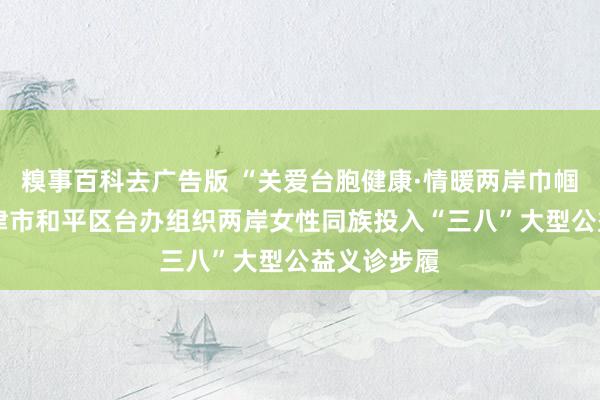 糗事百科去广告版 “关爱台胞健康·情暖两岸巾帼心”——天津市和平区台办组织两岸女性同族投入“三八”大型公益义诊步履