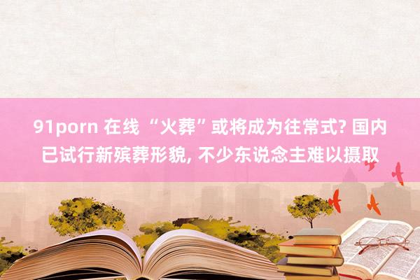 91porn 在线 “火葬”或将成为往常式? 国内已试行新殡葬形貌， 不少东说念主难以摄取