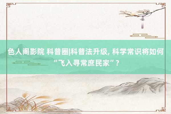 色人阁影院 科普圈|科普法升级， 科学常识将如何“飞入寻常庶民家”?