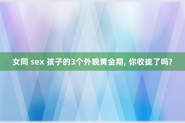 女同 sex 孩子的3个外貌黄金期， 你收拢了吗?