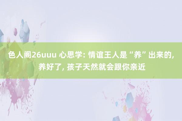 色人阁26uuu 心思学: 情谊王人是“养”出来的， 养好了， 孩子天然就会跟你亲近