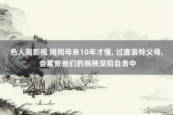 色人阁影视 陪同母亲10年才懂， 过度哀怜父母， 会累赘他们的祸殃深陷自责中