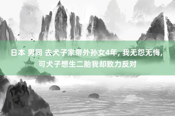 日本 男同 去犬子家带外孙女4年， 我无怨无悔， 可犬子想生二胎我却致力反对