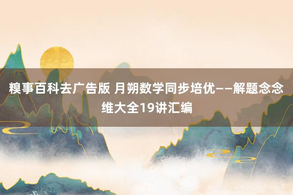 糗事百科去广告版 月朔数学同步培优——解题念念维大全19讲汇编