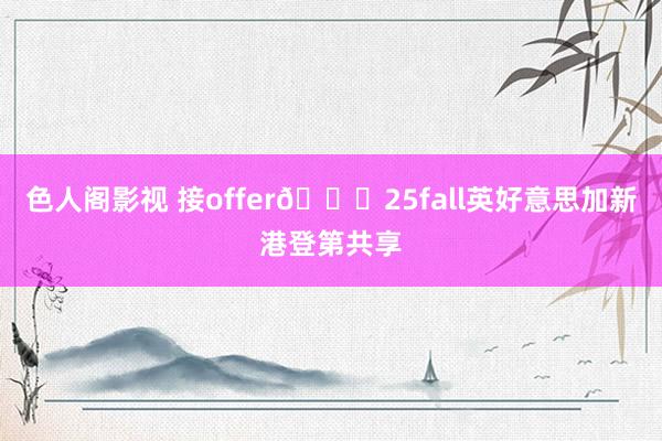 色人阁影视 接offer💓25fall英好意思加新港登第共享