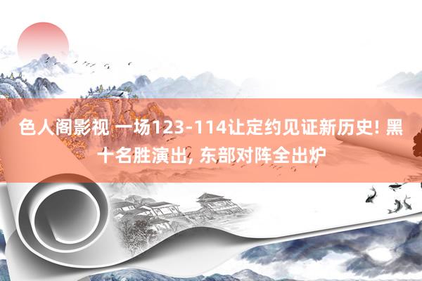 色人阁影视 一场123-114让定约见证新历史! 黑十名胜演出， 东部对阵全出炉