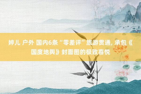 婷儿 户外 国内6条“零差评”旅游贯通， 承包《国度地舆》封面图的极致喜悦
