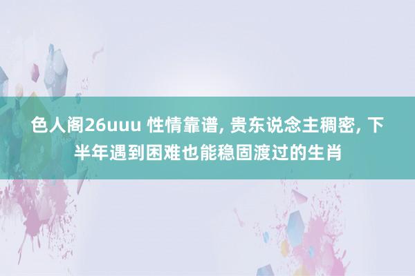 色人阁26uuu 性情靠谱， 贵东说念主稠密， 下半年遇到困难也能稳固渡过的生肖