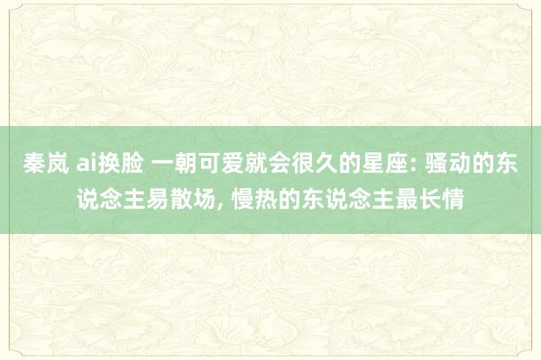秦岚 ai换脸 一朝可爱就会很久的星座: 骚动的东说念主易散场， 慢热的东说念主最长情