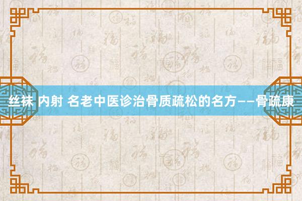 丝袜 内射 名老中医诊治骨质疏松的名方——骨疏康