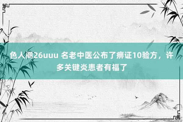色人阁26uuu 名老中医公布了痹证10验方，许多关键炎患者有福了