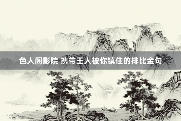 色人阁影院 携带王人被你镇住的排比金句