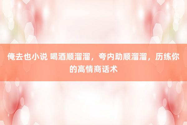 俺去也小说 喝酒顺溜溜，夸内助顺溜溜，历练你的高情商话术