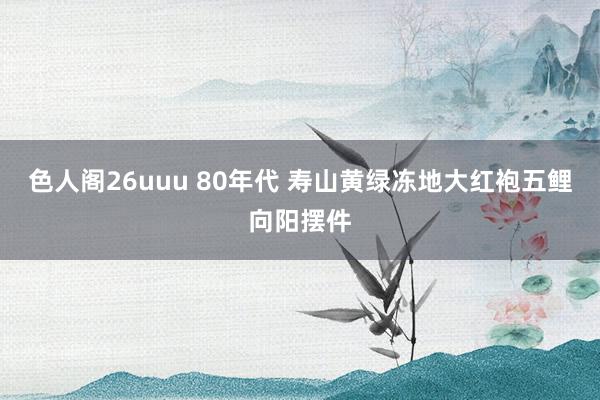 色人阁26uuu 80年代 寿山黄绿冻地大红袍五鲤向阳摆件