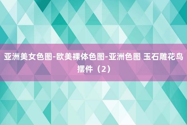 亚洲美女色图-欧美裸体色图-亚洲色图 玉石雕花鸟摆件（2）