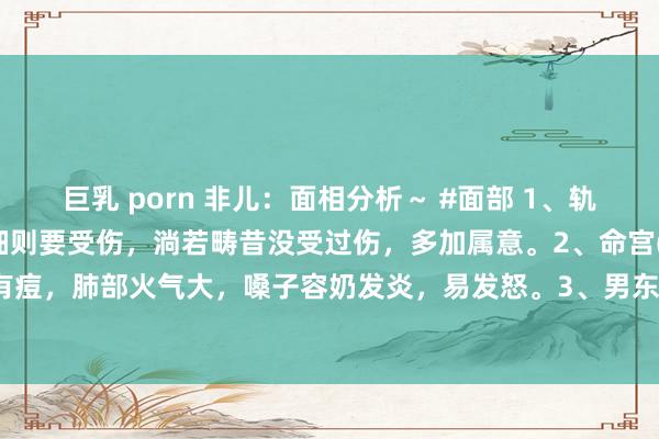 巨乳 porn 非儿：面相分析～ #面部 1、轨则纹上有痣疤痕的，当作细则要受伤，淌若畴昔没受过伤，多加属意。2、命宫(印堂)和中正处有痘，肺部火气大，嗓子容奶发炎，易发怒。3、男东谈主东谈主中长痘痘，下眼脸子女宫发...