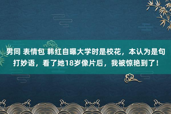 男同 表情包 韩红自曝大学时是校花，本认为是句打妙语，看了她18岁像片后，我被惊艳到了！