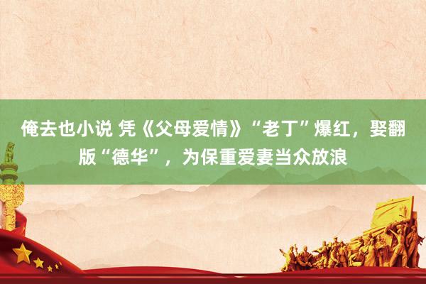 俺去也小说 凭《父母爱情》“老丁”爆红，娶翻版“德华”，为保重爱妻当众放浪