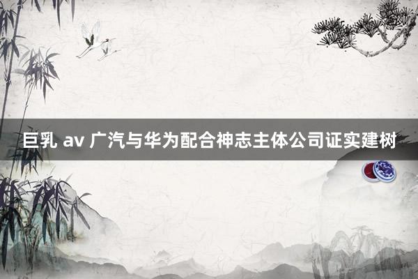 巨乳 av 广汽与华为配合神志主体公司证实建树